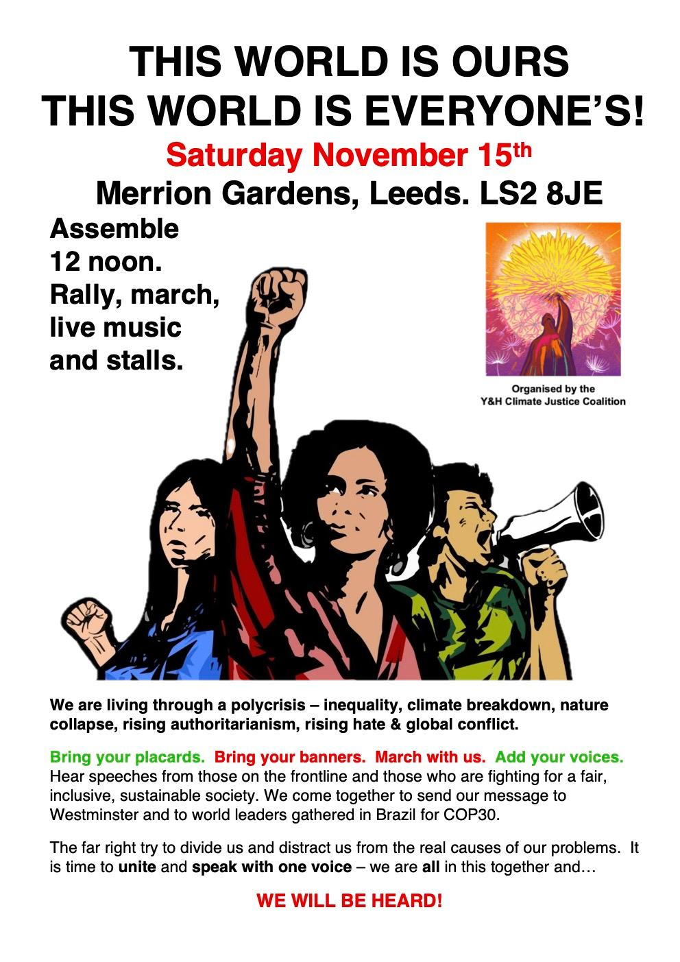 This World Is Ours Poster Assemble 12 noon for community and campaign stalls, speeches and music. March with us at 1.30, then return for more speeches, music, stalls. We also have indoor space at St John's chirch next door, should the weather be too terrible! We are living through a polycrisis: inequality, climate breakdown, nature collapse, rising authoritarianism, rising hate & global conflict. HELP BUILD A UNITED MOVEMENT Bring your banners! Bring your placards! March with us! Add your voices! Hear speeches from those on the frontline, and those who are fighting for a fair, inclusive, sustainable society. We come together to send our message to Westminster and to world leaders gathered in Brazil for COP30. Get involved in the fight for a fair future. Hear from across our network. The far right try to divide us an distract us from the real causes of our problems. It's time to unite and speak with one voice - we are all in this together and we will be heard!